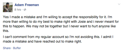 Yes I made a mistake and I'm willing to accept the responsibility for it. I'm more than willing to do my best to make right with Josie and i never meant for this to happen. We may not be together but I never want to hurt anyone like this.  I can't comment from my regular account so I'm not avoiding this. I admit I made a mistake and have reached out to make right.”