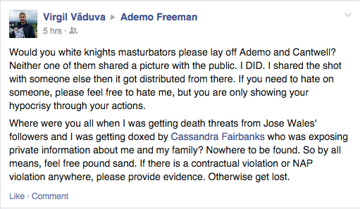 “Would you white knights masturbators please lay off Ademo and Cantwell? Neither one of them shared a picture with the public. I DID. I shared the shot with someone else then it got distributed from there. If you need to hate on someone, please feel free to hate me, but you are only showing your hypocrisy through your actions.  Where were you all when I was getting death threats from Jose [sic] Wales' followers and I was getting doxed by Cassandra Fairbanks who was exposing private information about me and my family? Nowhere to be found. So by all means, feel free pound sand. If there is a contractual violation or NAP violation anywhere, please provide evidence. Otherwise get lost.”